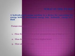 A hydrodynamic pump machine is a device for converting the
energy held by mechanical energy into hydraulic energy of a
fluid
Pumps enable a liquid to:
1. Flow from a region or low pressure to one of high pressure.
2. Flow from a low level to a higher level.
3. Flow at a faster rate.
1
 
