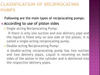 Following are the main types of reciprocating pumps:
 According to use of piston sides
 Single acting Reciprocating Pump:
If there is only one suction and one delivery pipe and
the liquid is filled only on one side of the piston, it is
called a single-acting reciprocating pump.
 Double acting Reciprocating Pump:
A double-acting reciprocating pump has two suction
and two delivery pipes, Liquid is receiving on both
sides of the piston in the cylinder and is delivered into
the respective delivery pipes.
 