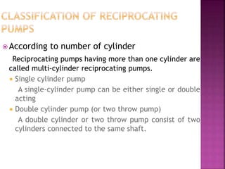  According to number of cylinder
Reciprocating pumps having more than one cylinder are
called multi-cylinder reciprocating pumps.
 Single cylinder pump
A single-cylinder pump can be either single or double
acting
 Double cylinder pump (or two throw pump)
A double cylinder or two throw pump consist of two
cylinders connected to the same shaft.
 