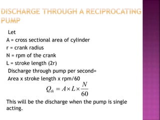 Let
A = cross sectional area of cylinder
r = crank radius
N = rpm of the crank
L = stroke length (2r)
Discharge through pump per second=
Area x stroke length x rpm/60
This will be the discharge when the pump is single
acting.
60
N
LAQth 
 