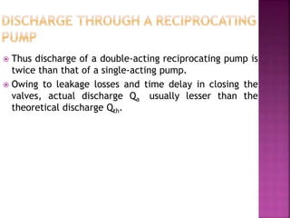  Thus discharge of a double-acting reciprocating pump is
twice than that of a single-acting pump.
 Owing to leakage losses and time delay in closing the
valves, actual discharge Qa usually lesser than the
theoretical discharge Qth.
 