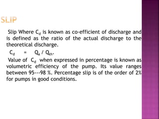 Slip Where Cd is known as co-efficient of discharge and
is defined as the ratio of the actual discharge to the
theoretical discharge.
Cd = Qa / Qth.
Value of Cd when expressed in percentage is known as
volumetric efficiency of the pump. Its value ranges
between 95---98 %. Percentage slip is of the order of 2%
for pumps in good conditions.
 