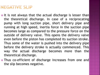  It is not always that the actual discharge is lesser than
the theoretical discharge. In case of a reciprocating
pump with long suction pipe, short delivery pipe and
running at high speed, inertia force in the suction pipe
becomes large as compared to the pressure force on the
outside of delivery valve. This opens the delivery valve
even before the piston has completed its suction stroke.
Thus some of the water is pushed into the delivery pipe
before the delivery stroke is actually commenced. This
way the actual discharge becomes more than the
theoretical discharge.
 Thus co-efficient of discharge increases from one and
the slip becomes negative.
 