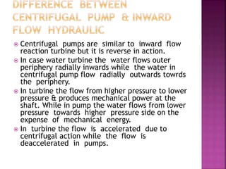  Centrifugal pumps are similar to inward flow
reaction turbine but it is reverse in action.
 In case water turbine the water flows outer
periphery radially inwards while the water in
centrifugal pump flow radially outwards towrds
the periphery.
 In turbine the flow from higher pressure to lower
pressure & produces mechanical power at the
shaft. While in pump the water flows from lower
pressure towards higher pressure side on the
expense of mechanical energy.
 In turbine the flow is accelerated due to
centrifugal action while the flow is
deaccelerated in pumps.
 