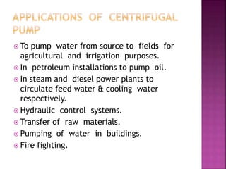 To pump water from source to fields for
agricultural and irrigation purposes.
 In petroleum installations to pump oil.
 In steam and diesel power plants to
circulate feed water & cooling water
respectively.
 Hydraulic control systems.
 Transfer of raw materials.
 Pumping of water in buildings.
 Fire fighting.
 