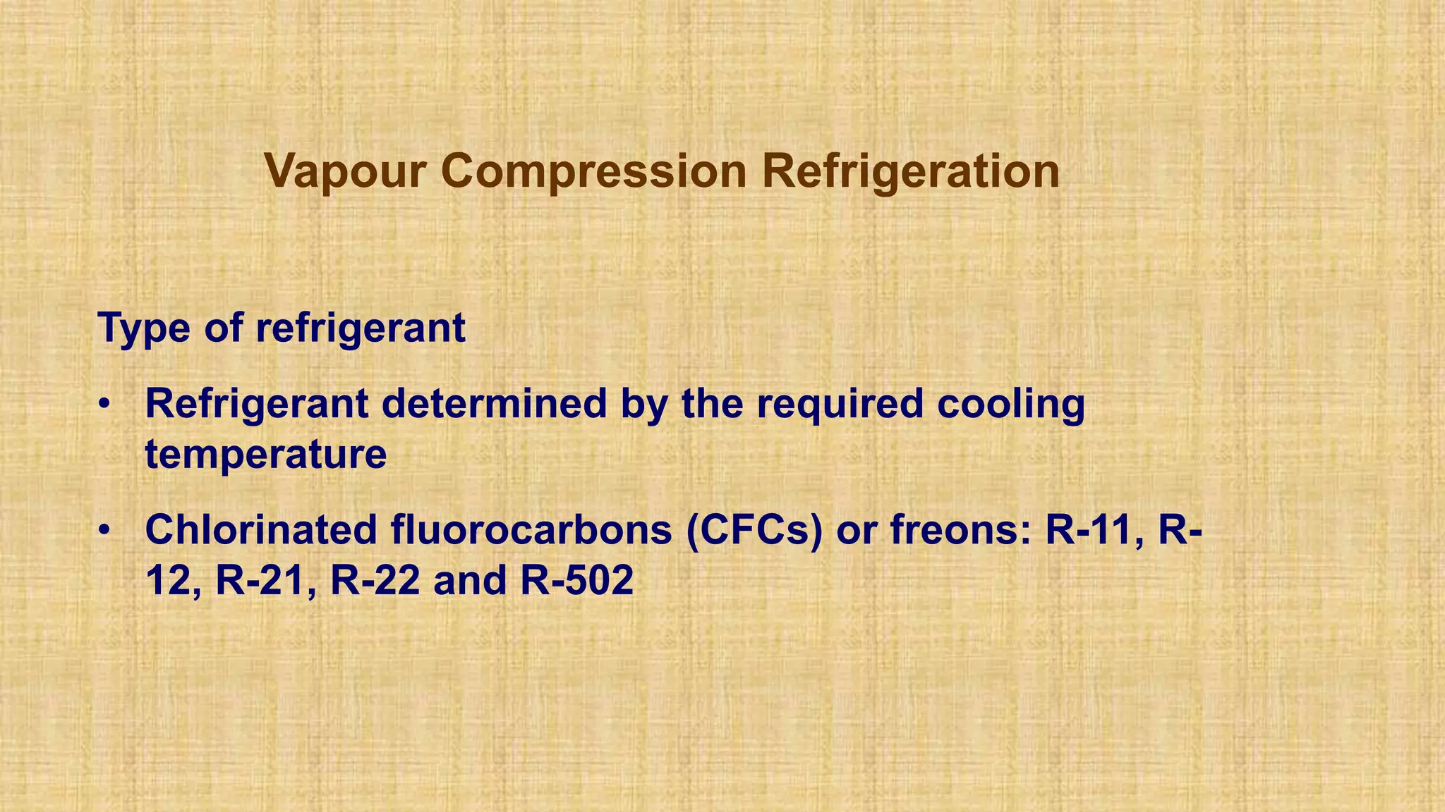 Vapour Compression Refrigeration
Type of refrigerant
• Refrigerant determined by the required cooling
temperature
• Chlorinated fluorocarbons (CFCs) or freons: R-11, R-
12, R-21, R-22 and R-502
 
