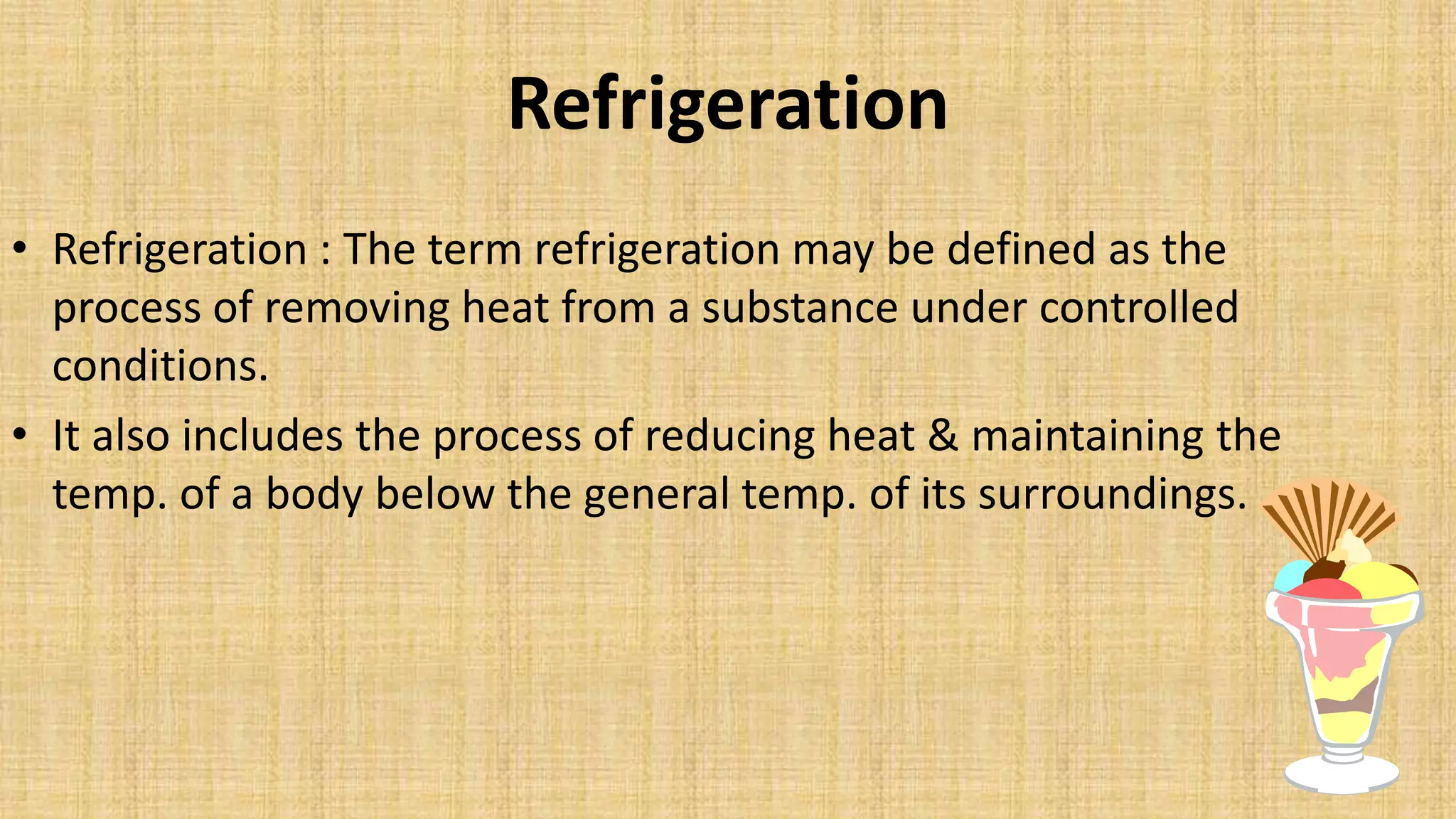 Refrigeration
• Refrigeration : The term refrigeration may be defined as the
process of removing heat from a substance under controlled
conditions.
• It also includes the process of reducing heat & maintaining the
temp. of a body below the general temp. of its surroundings.
 