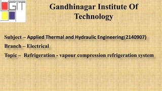 Gandhinagar Institute Of
Technology
Subject – Applied Thermal and Hydraulic Engineering(2140907)
Branch – Electrical
Topic – Refrigeration - vapour compression refrigeration system
 