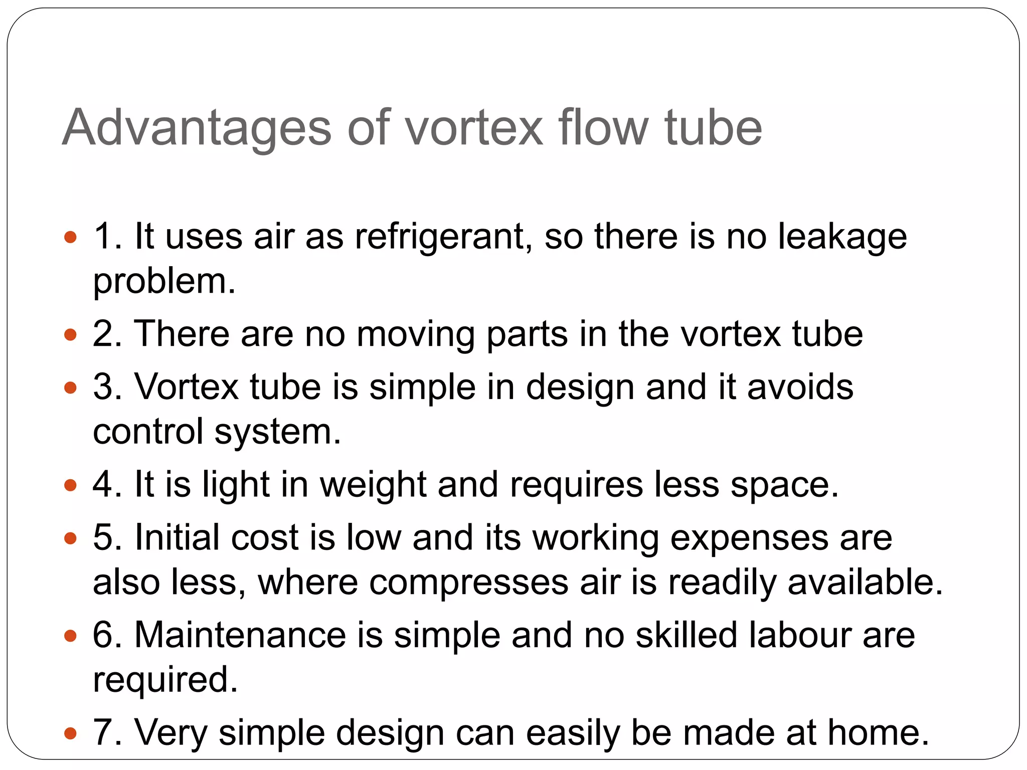Advantages of vortex flow tube
 1. It uses air as refrigerant, so there is no leakage
problem.
 2. There are no moving parts in the vortex tube
 3. Vortex tube is simple in design and it avoids
control system.
 4. It is light in weight and requires less space.
 5. Initial cost is low and its working expenses are
also less, where compresses air is readily available.
 6. Maintenance is simple and no skilled labour are
required.
 7. Very simple design can easily be made at home.
 