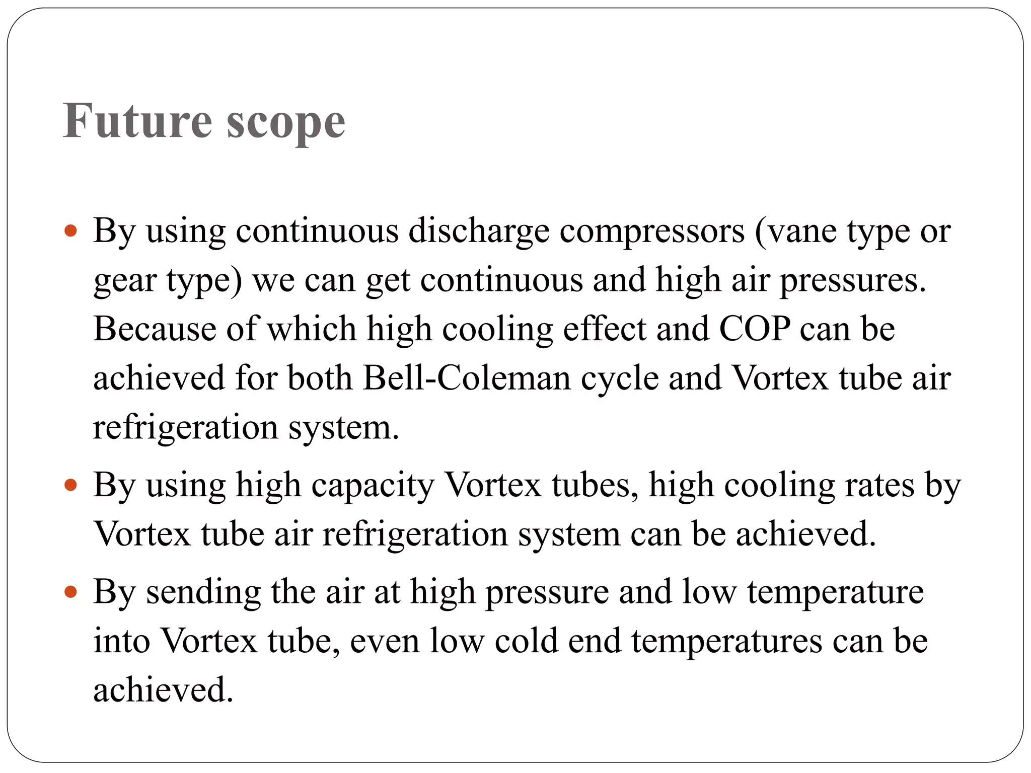Future scope
 By using continuous discharge compressors (vane type or
gear type) we can get continuous and high air pressures.
Because of which high cooling effect and COP can be
achieved for both Bell-Coleman cycle and Vortex tube air
refrigeration system.
 By using high capacity Vortex tubes, high cooling rates by
Vortex tube air refrigeration system can be achieved.
 By sending the air at high pressure and low temperature
into Vortex tube, even low cold end temperatures can be
achieved.
 