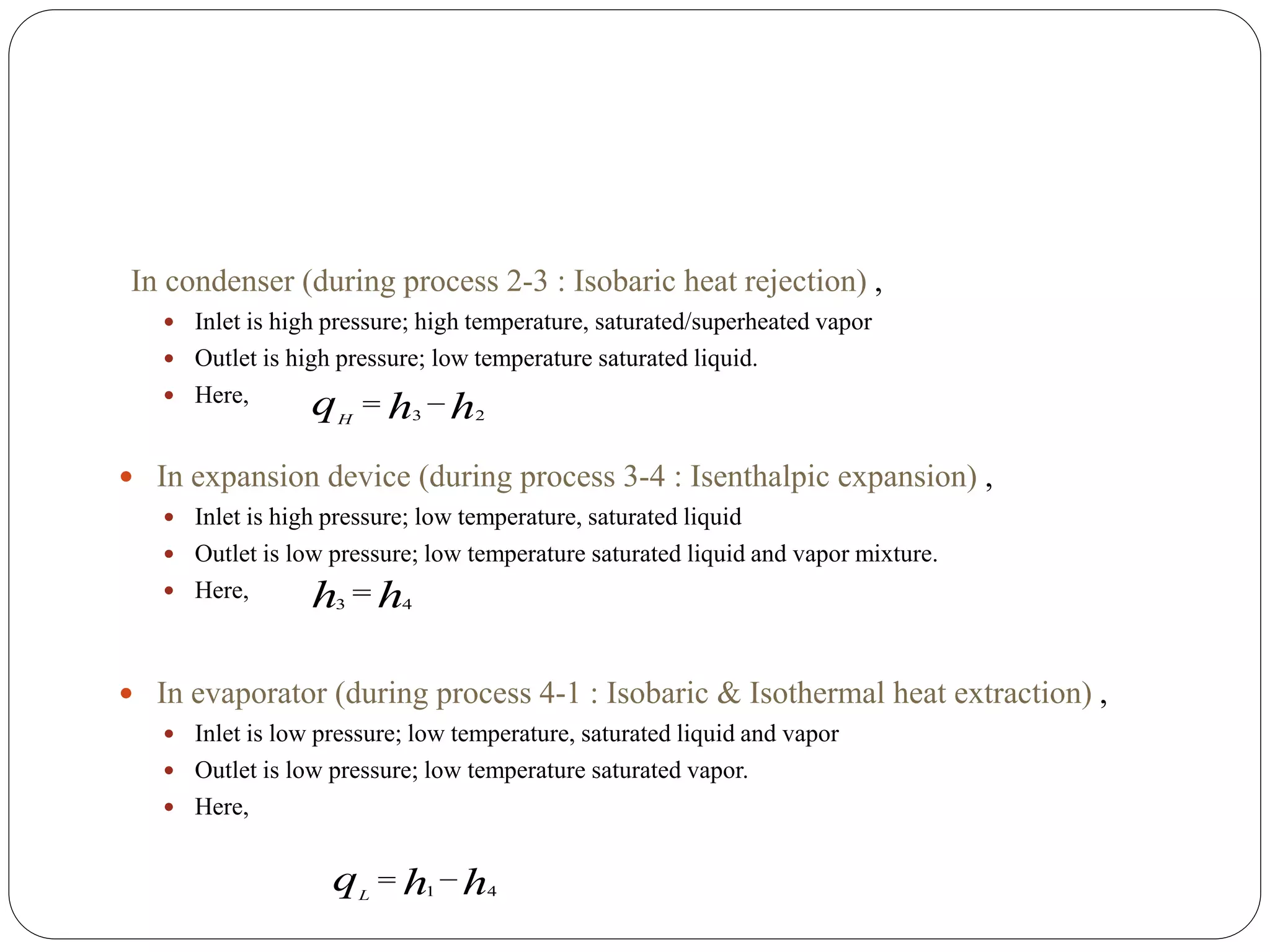 In condenser (during process 2-3 : Isobaric heat rejection) ,
 Inlet is high pressure; high temperature, saturated/superheated vapor
 Outlet is high pressure; low temperature saturated liquid.
 Here,
 In expansion device (during process 3-4 : Isenthalpic expansion) ,
 Inlet is high pressure; low temperature, saturated liquid
 Outlet is low pressure; low temperature saturated liquid and vapor mixture.
 Here,
 In evaporator (during process 4-1 : Isobaric & Isothermal heat extraction) ,
 Inlet is low pressure; low temperature, saturated liquid and vapor
 Outlet is low pressure; low temperature saturated vapor.
 Here,
hhqH 23

hh 43

hhqL 41

 