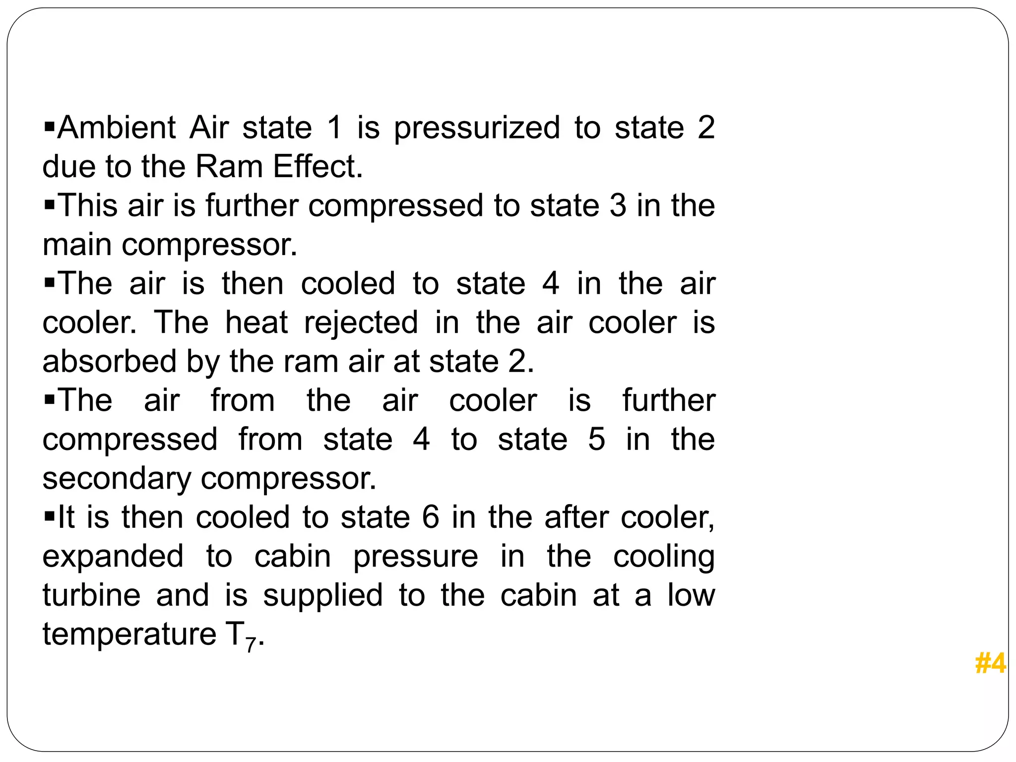 Ambient Air state 1 is pressurized to state 2
due to the Ram Effect.
This air is further compressed to state 3 in the
main compressor.
The air is then cooled to state 4 in the air
cooler. The heat rejected in the air cooler is
absorbed by the ram air at state 2.
The air from the air cooler is further
compressed from state 4 to state 5 in the
secondary compressor.
It is then cooled to state 6 in the after cooler,
expanded to cabin pressure in the cooling
turbine and is supplied to the cabin at a low
temperature T7.
#4
 