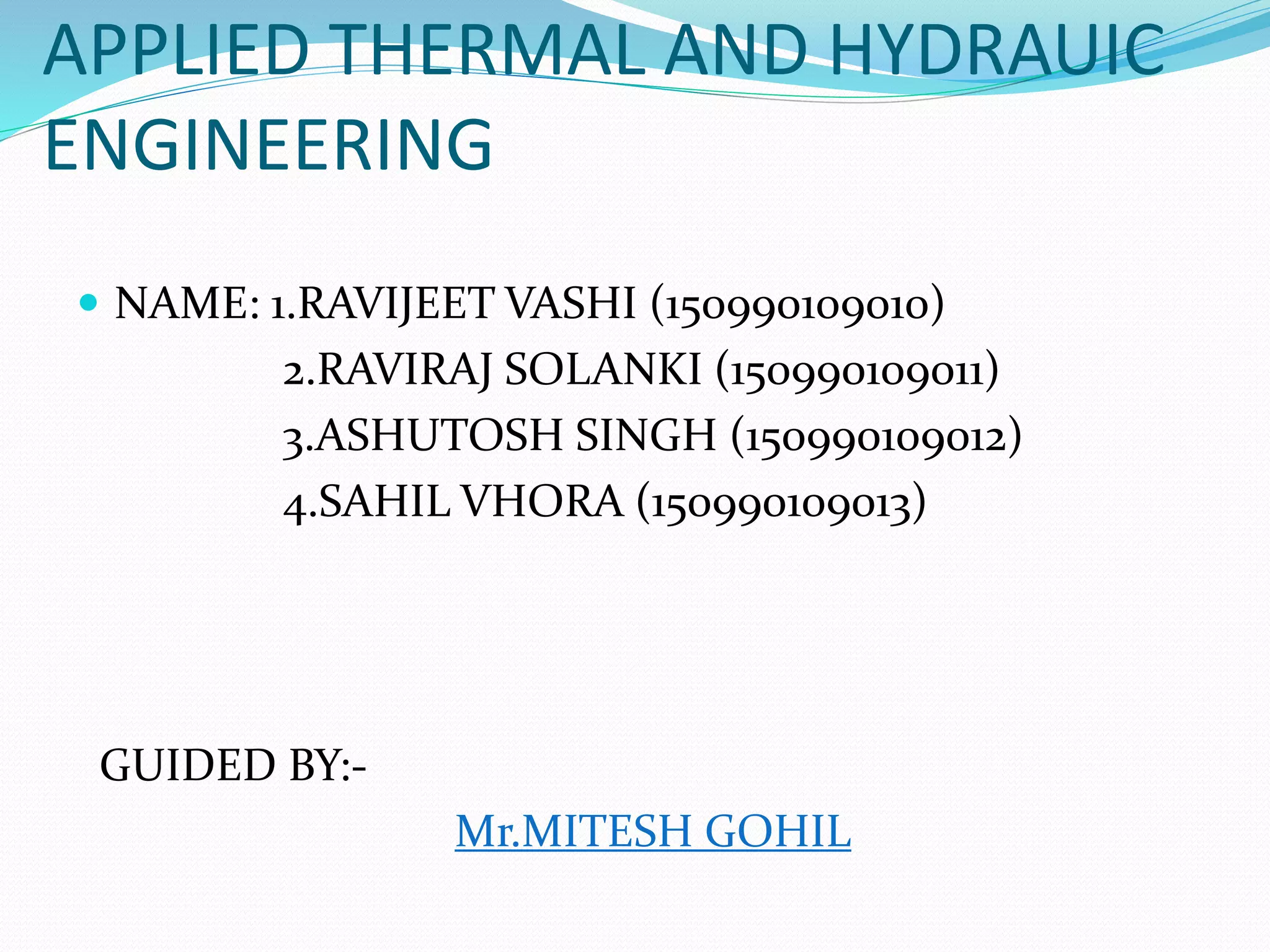 APPLIED THERMAL AND HYDRAUIC
ENGINEERING
 NAME: 1.RAVIJEET VASHI (150990109010)
2.RAVIRAJ SOLANKI (150990109011)
3.ASHUTOSH SINGH (150990109012)
4.SAHIL VHORA (150990109013)
GUIDED BY:-
Mr.MITESH GOHIL
 