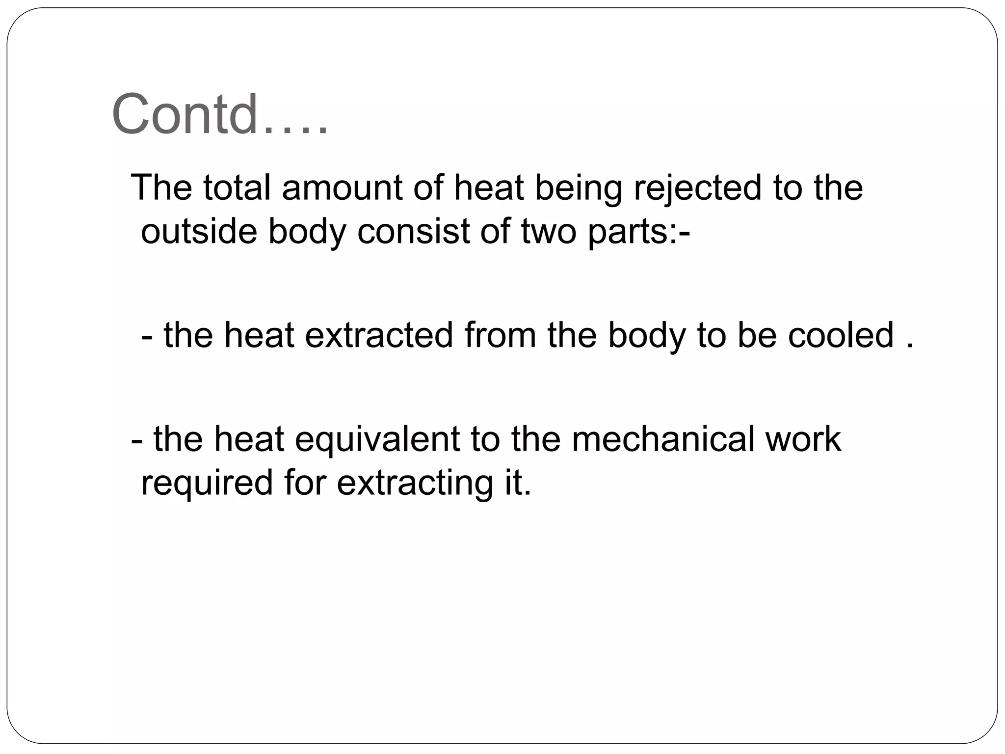 Contd….
The total amount of heat being rejected to the
outside body consist of two parts:-
- the heat extracted from the body to be cooled .
- the heat equivalent to the mechanical work
required for extracting it.
 