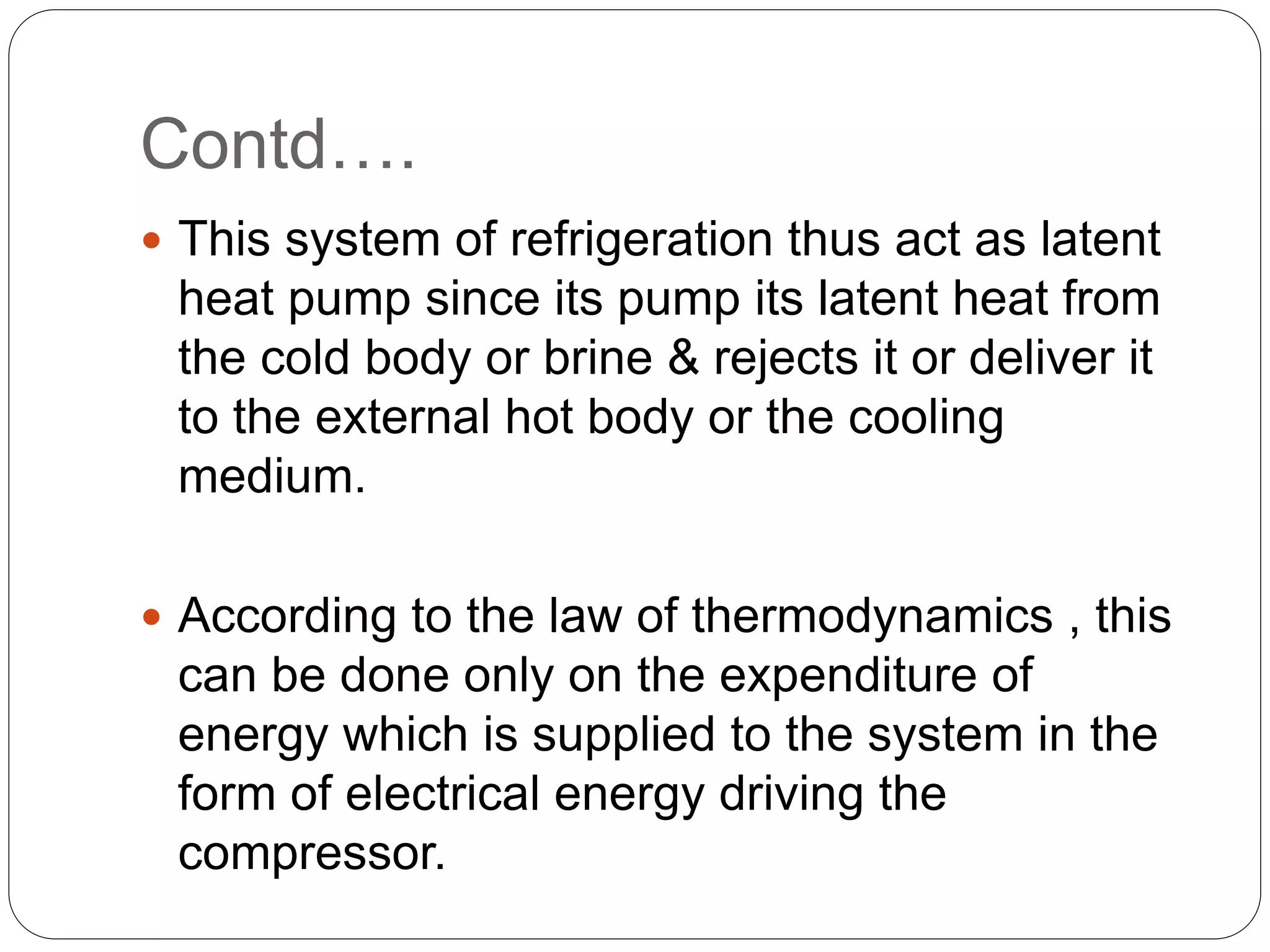 Contd….
 This system of refrigeration thus act as latent
heat pump since its pump its latent heat from
the cold body or brine & rejects it or deliver it
to the external hot body or the cooling
medium.
 According to the law of thermodynamics , this
can be done only on the expenditure of
energy which is supplied to the system in the
form of electrical energy driving the
compressor.
 