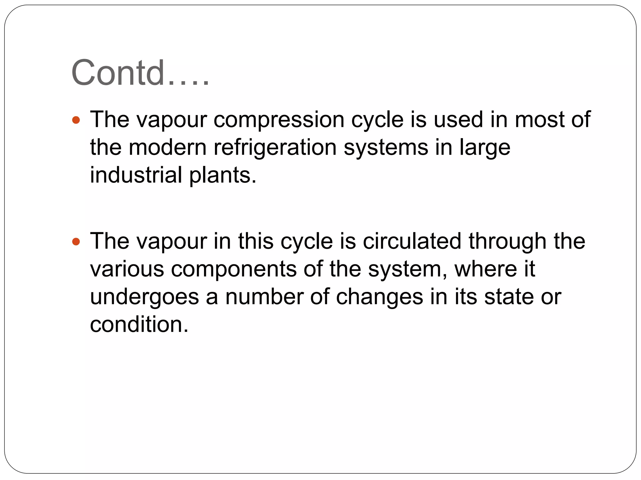 Contd….
 The vapour compression cycle is used in most of
the modern refrigeration systems in large
industrial plants.
 The vapour in this cycle is circulated through the
various components of the system, where it
undergoes a number of changes in its state or
condition.
 
