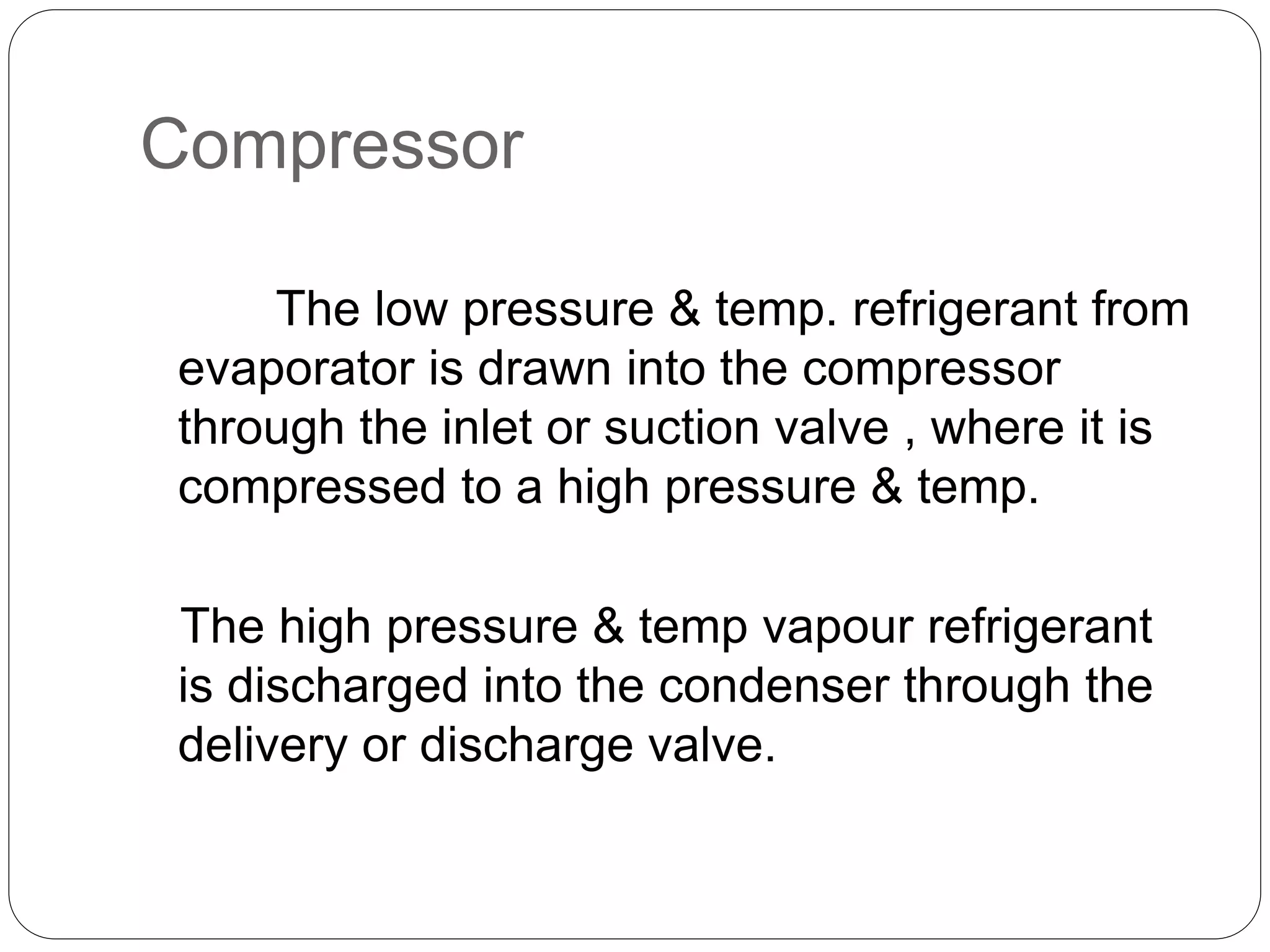 Compressor
The low pressure & temp. refrigerant from
evaporator is drawn into the compressor
through the inlet or suction valve , where it is
compressed to a high pressure & temp.
The high pressure & temp vapour refrigerant
is discharged into the condenser through the
delivery or discharge valve.
 