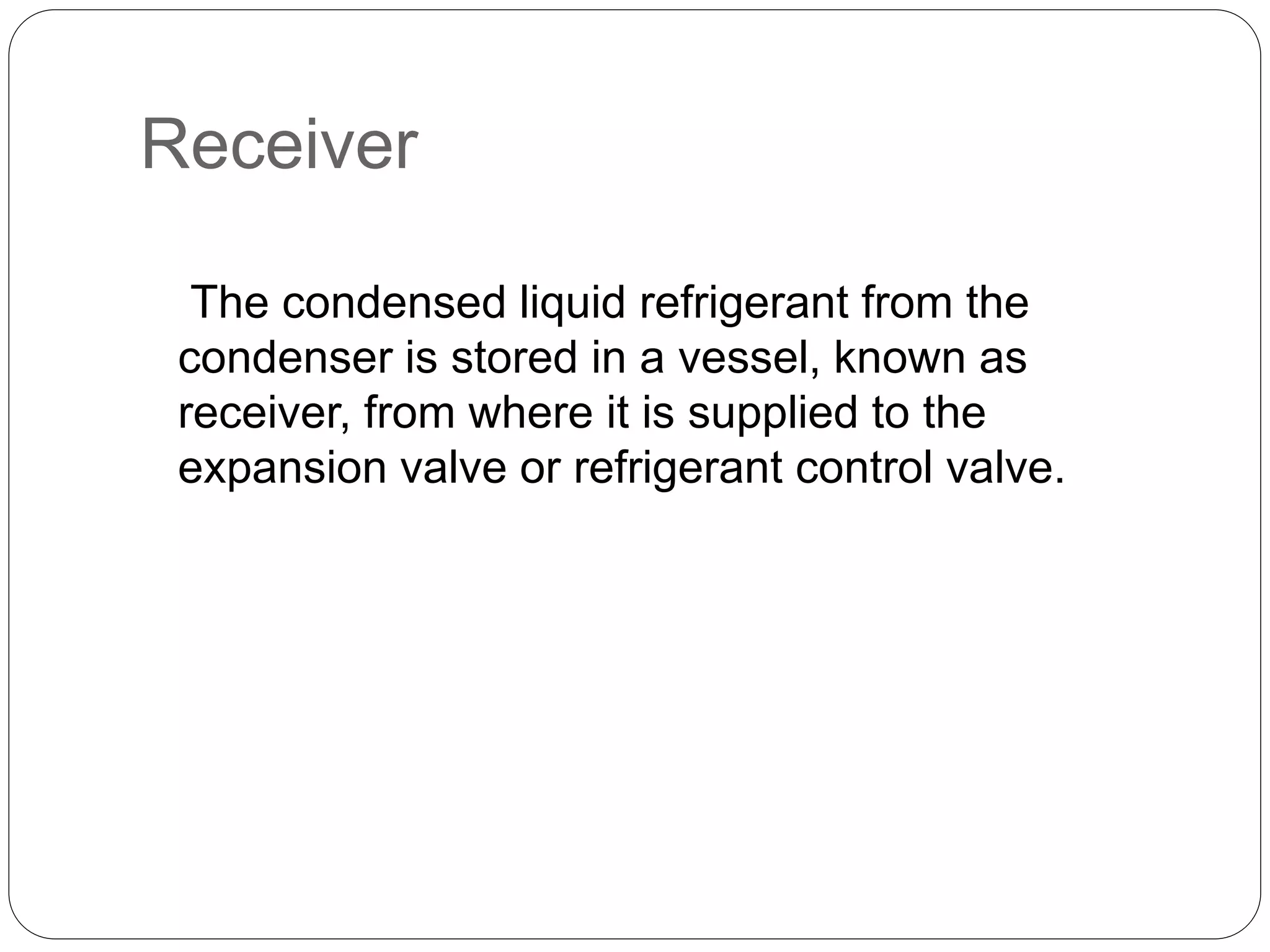 Receiver
The condensed liquid refrigerant from the
condenser is stored in a vessel, known as
receiver, from where it is supplied to the
expansion valve or refrigerant control valve.
 