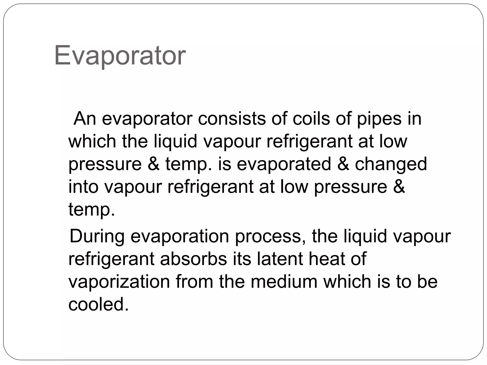 Evaporator
An evaporator consists of coils of pipes in
which the liquid vapour refrigerant at low
pressure & temp. is evaporated & changed
into vapour refrigerant at low pressure &
temp.
During evaporation process, the liquid vapour
refrigerant absorbs its latent heat of
vaporization from the medium which is to be
cooled.
 