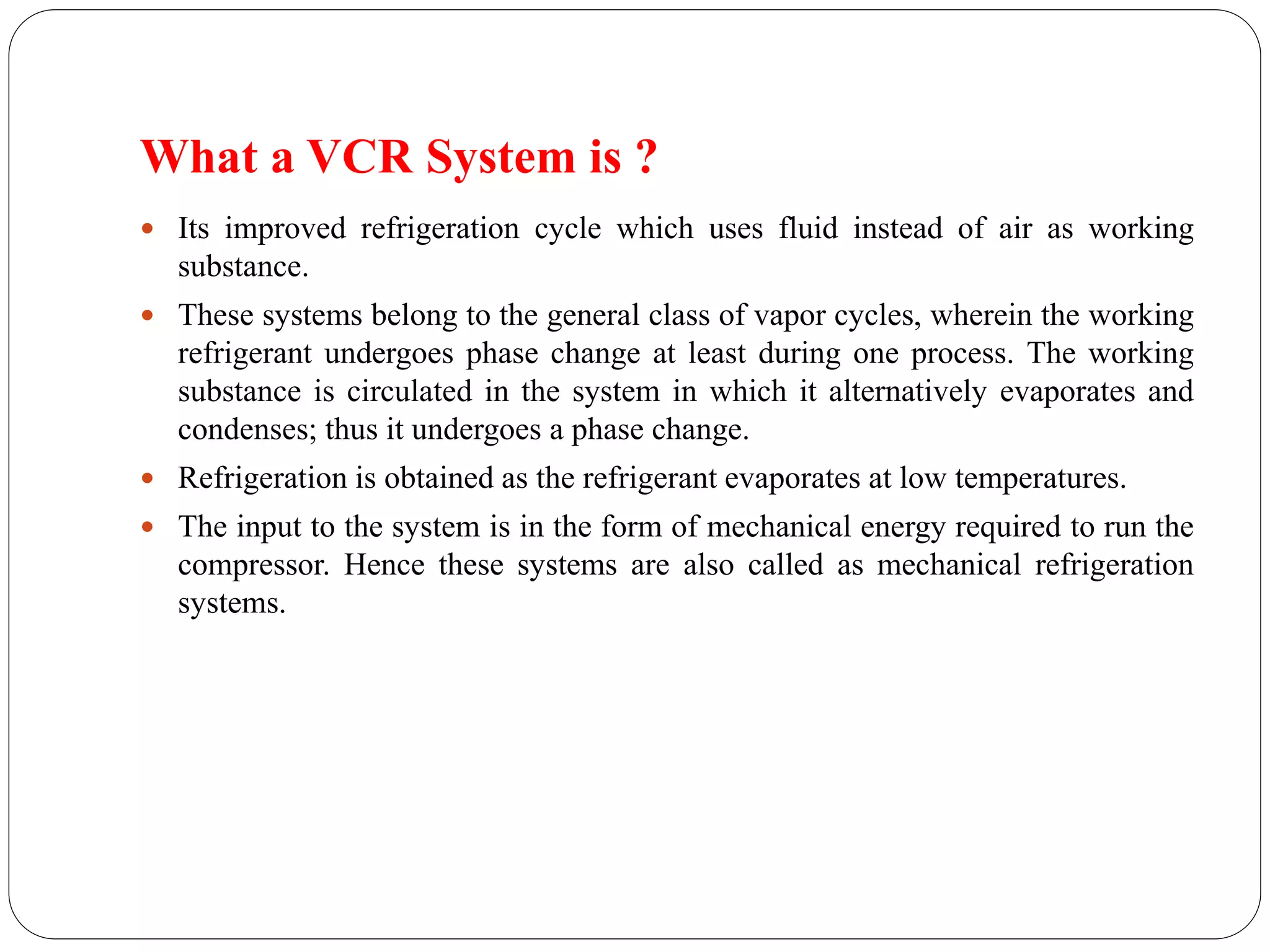 What a VCR System is ?
 Its improved refrigeration cycle which uses fluid instead of air as working
substance.
 These systems belong to the general class of vapor cycles, wherein the working
refrigerant undergoes phase change at least during one process. The working
substance is circulated in the system in which it alternatively evaporates and
condenses; thus it undergoes a phase change.
 Refrigeration is obtained as the refrigerant evaporates at low temperatures.
 The input to the system is in the form of mechanical energy required to run the
compressor. Hence these systems are also called as mechanical refrigeration
systems.
 