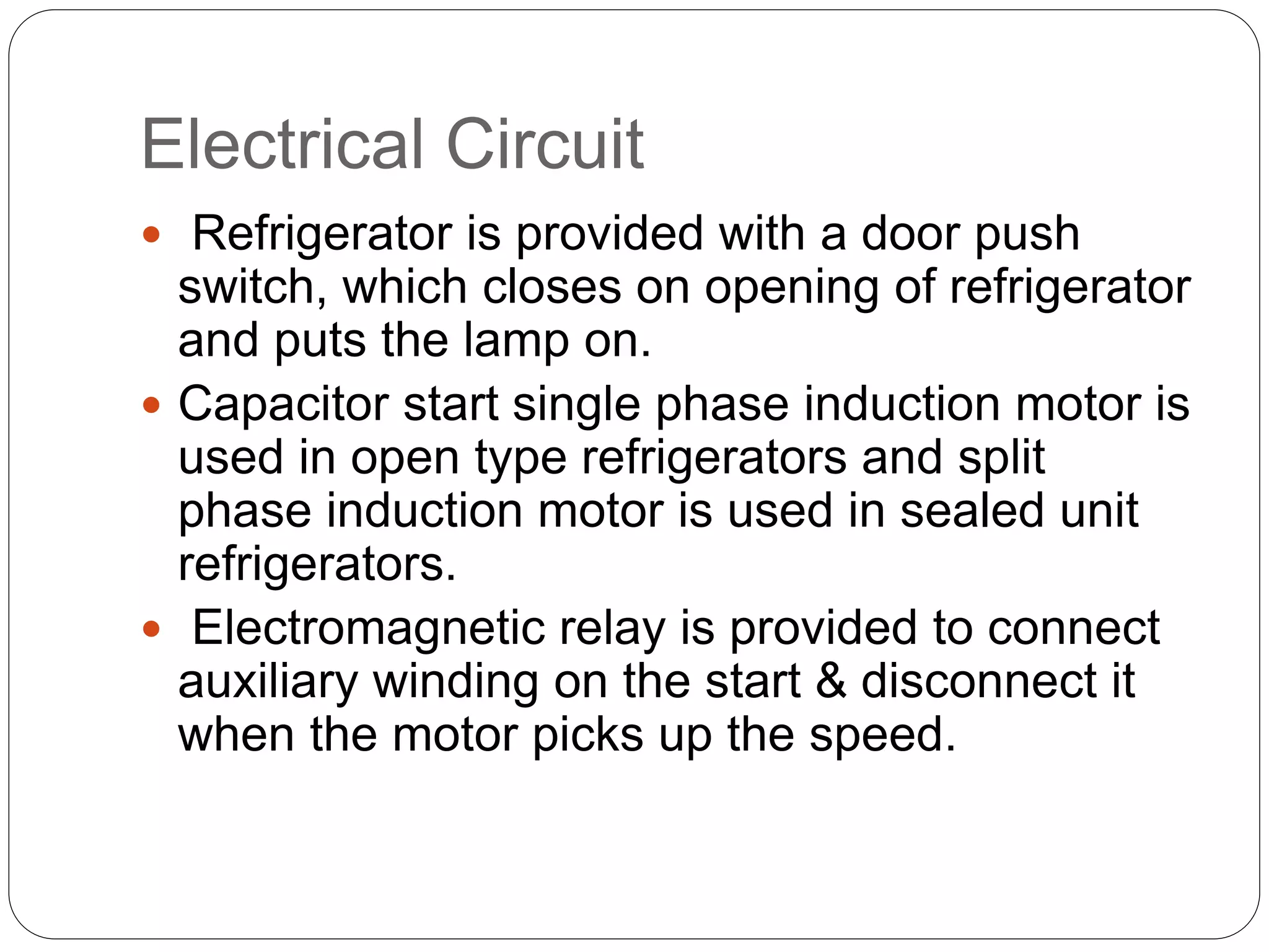 Electrical Circuit
 Refrigerator is provided with a door push
switch, which closes on opening of refrigerator
and puts the lamp on.
 Capacitor start single phase induction motor is
used in open type refrigerators and split
phase induction motor is used in sealed unit
refrigerators.
 Electromagnetic relay is provided to connect
auxiliary winding on the start & disconnect it
when the motor picks up the speed.
 