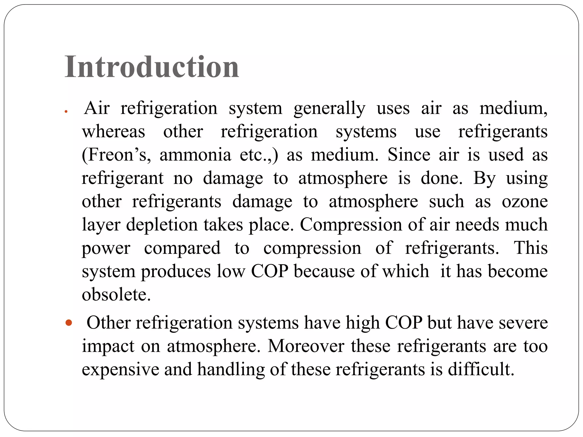 Introduction
 Air refrigeration system generally uses air as medium,
whereas other refrigeration systems use refrigerants
(Freon’s, ammonia etc.,) as medium. Since air is used as
refrigerant no damage to atmosphere is done. By using
other refrigerants damage to atmosphere such as ozone
layer depletion takes place. Compression of air needs much
power compared to compression of refrigerants. This
system produces low COP because of which it has become
obsolete.
 Other refrigeration systems have high COP but have severe
impact on atmosphere. Moreover these refrigerants are too
expensive and handling of these refrigerants is difficult.
 