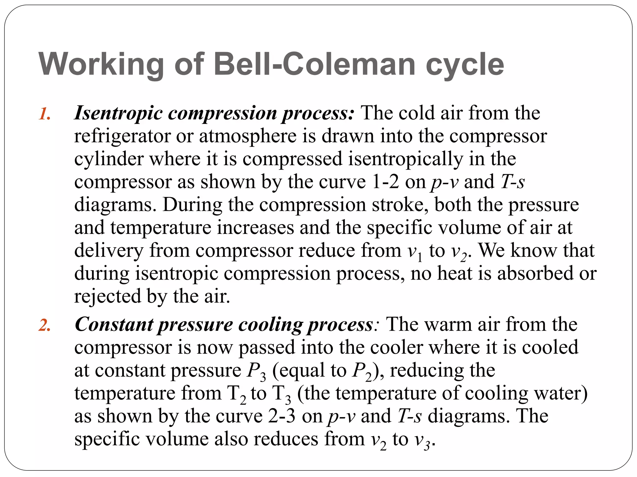 Working of Bell-Coleman cycle
1. Isentropic compression process: The cold air from the
refrigerator or atmosphere is drawn into the compressor
cylinder where it is compressed isentropically in the
compressor as shown by the curve 1-2 on p-v and T-s
diagrams. During the compression stroke, both the pressure
and temperature increases and the specific volume of air at
delivery from compressor reduce from v1 to v2. We know that
during isentropic compression process, no heat is absorbed or
rejected by the air.
2. Constant pressure cooling process: The warm air from the
compressor is now passed into the cooler where it is cooled
at constant pressure P3 (equal to P2), reducing the
temperature from T2 to T3 (the temperature of cooling water)
as shown by the curve 2-3 on p-v and T-s diagrams. The
specific volume also reduces from v2 to v3.
 