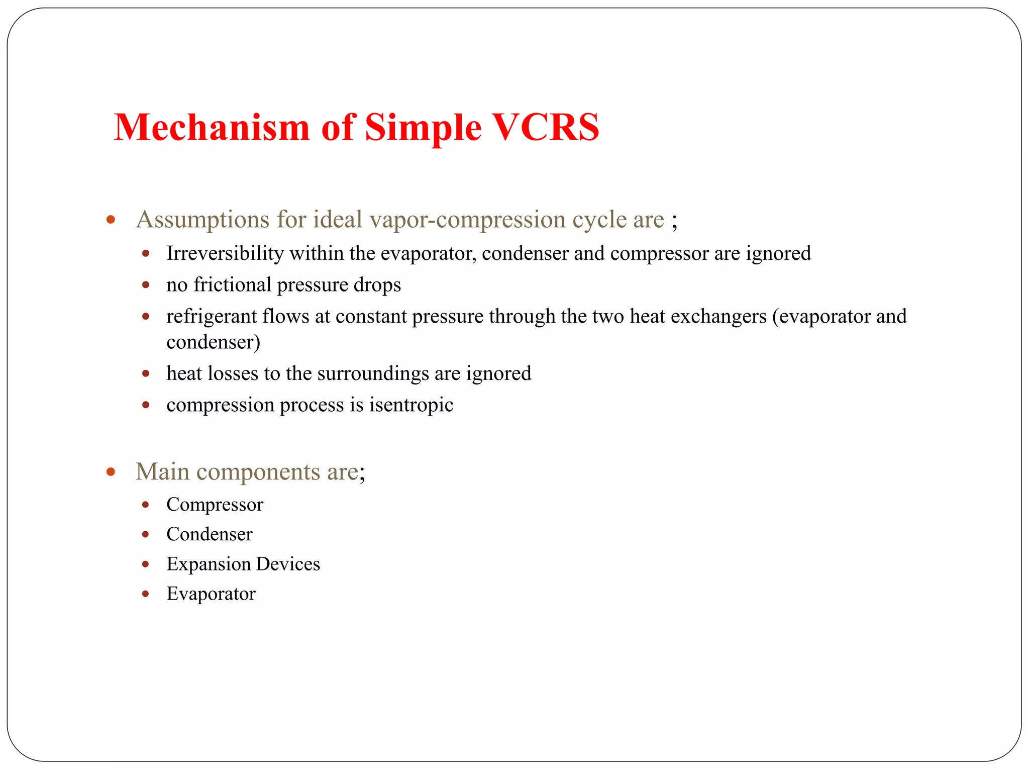 Mechanism of Simple VCRS
 Assumptions for ideal vapor-compression cycle are ;
 Irreversibility within the evaporator, condenser and compressor are ignored
 no frictional pressure drops
 refrigerant flows at constant pressure through the two heat exchangers (evaporator and
condenser)
 heat losses to the surroundings are ignored
 compression process is isentropic
 Main components are;
 Compressor
 Condenser
 Expansion Devices
 Evaporator
 