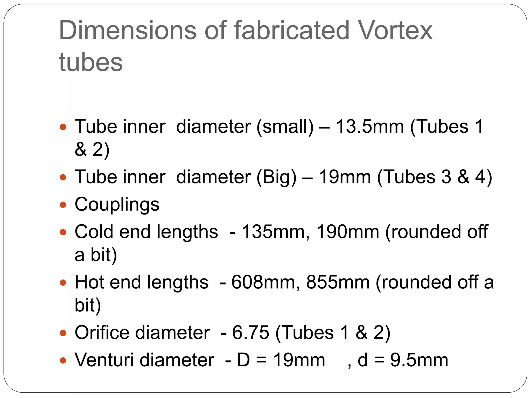 Dimensions of fabricated Vortex
tubes
 Tube inner diameter (small) – 13.5mm (Tubes 1
& 2)
 Tube inner diameter (Big) – 19mm (Tubes 3 & 4)
 Couplings
 Cold end lengths - 135mm, 190mm (rounded off
a bit)
 Hot end lengths - 608mm, 855mm (rounded off a
bit)
 Orifice diameter - 6.75 (Tubes 1 & 2)
 Venturi diameter - D = 19mm , d = 9.5mm
 