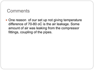 Comments
 One reason of our set up not giving temperature
difference of 70-80 oC is the air leakage. Some
amount of air was leaking from the compressor
fittings, coupling of the pipes.
 