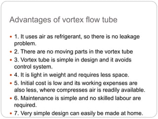 Advantages of vortex flow tube
 1. It uses air as refrigerant, so there is no leakage
problem.
 2. There are no moving parts in the vortex tube
 3. Vortex tube is simple in design and it avoids
control system.
 4. It is light in weight and requires less space.
 5. Initial cost is low and its working expenses are
also less, where compresses air is readily available.
 6. Maintenance is simple and no skilled labour are
required.
 7. Very simple design can easily be made at home.
 