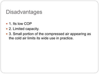 Disadvantages
 1. Its low COP
 2. Limited capacity.
 3. Small portion of the compressed air appearing as
the cold air limits its wide use in practice.
 