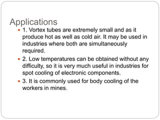 Applications
 1. Vortex tubes are extremely small and as it
produce hot as well as cold air. It may be used in
industries where both are simultaneously
required.
 2. Low temperatures can be obtained without any
difficulty, so it is very much useful in industries for
spot cooling of electronic components.
 3. It is commonly used for body cooling of the
workers in mines.
 