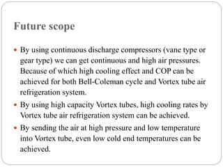 Future scope
 By using continuous discharge compressors (vane type or
gear type) we can get continuous and high air pressures.
Because of which high cooling effect and COP can be
achieved for both Bell-Coleman cycle and Vortex tube air
refrigeration system.
 By using high capacity Vortex tubes, high cooling rates by
Vortex tube air refrigeration system can be achieved.
 By sending the air at high pressure and low temperature
into Vortex tube, even low cold end temperatures can be
achieved.
 
