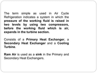 The term simple as used in Air Cycle
Refrigeration indicates a system in which the
pressure of the working fluid is raised in
two levels by using two compressors,
before the working fluid which is air,
expands in the turbine section.
Consists of a Primary Heat Exchanger, a
Secondary Heat Exchanger and a Cooling
Turbine.
Ram Air is used as a sink in the Primary and
Secondary Heat Exchangers.
 