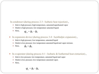 In condenser (during process 2-3 : Isobaric heat rejection) ,
 Inlet is high pressure; high temperature, saturated/superheated vapor
 Outlet is high pressure; low temperature saturated liquid.
 Here,
 In expansion device (during process 3-4 : Isenthalpic expansion) ,
 Inlet is high pressure; low temperature, saturated liquid
 Outlet is low pressure; low temperature saturated liquid and vapor mixture.
 Here,
 In evaporator (during process 4-1 : Isobaric & Isothermal heat extraction) ,
 Inlet is low pressure; low temperature, saturated liquid and vapor
 Outlet is low pressure; low temperature saturated vapor.
 Here,
hhqH 23

hh 43

hhqL 41

 