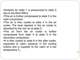 Ambient Air state 1 is pressurized to state 2
due to the Ram Effect.
This air is further compressed to state 3 in the
main compressor.
The air is then cooled to state 4 in the air
cooler. The heat rejected in the air cooler is
absorbed by the ram air at state 2.
The air from the air cooler is further
compressed from state 4 to state 5 in the
secondary compressor.
It is then cooled to state 6 in the after cooler,
expanded to cabin pressure in the cooling
turbine and is supplied to the cabin at a low
temperature T7.
#4
 