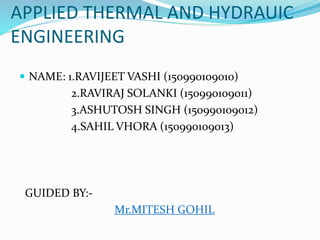 APPLIED THERMAL AND HYDRAUIC
ENGINEERING
 NAME: 1.RAVIJEET VASHI (150990109010)
2.RAVIRAJ SOLANKI (150990109011)
3.ASHUTOSH SINGH (150990109012)
4.SAHIL VHORA (150990109013)
GUIDED BY:-
Mr.MITESH GOHIL
 
