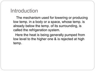 Introduction
The mechanism used for lowering or producing
low temp. in a body or a space, whose temp. is
already below the temp. of its surrounding, is
called the refrigeration system.
Here the heat is being generally pumped from
low level to the higher one & is rejected at high
temp.
 
