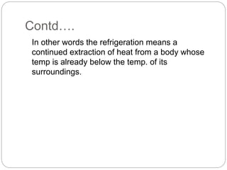 Contd….
In other words the refrigeration means a
continued extraction of heat from a body whose
temp is already below the temp. of its
surroundings.
 