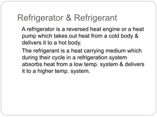 Refrigerator & Refrigerant
A refrigerator is a reversed heat engine or a heat
pump which takes out heat from a cold body &
delivers it to a hot body.
The refrigerant is a heat carrying medium which
during their cycle in a refrigeration system
absorbs heat from a low temp. system & delivers
it to a higher temp. system.
 