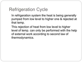 Refrigeration Cycle
In refrigeration system the heat is being generally
pumped from low level to higher one & rejected at
that temp.
This rejection of heat from low level to higher
level of temp. can only be performed with the help
of external work according to second law of
thermodynamics.
 