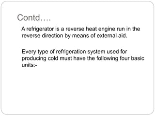 Contd….
A refrigerator is a reverse heat engine run in the
reverse direction by means of external aid.
Every type of refrigeration system used for
producing cold must have the following four basic
units:-
 
