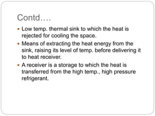 Contd….
 Low temp. thermal sink to which the heat is
rejected for cooling the space.
 Means of extracting the heat energy from the
sink, raising its level of temp. before delivering it
to heat receiver.
 A receiver is a storage to which the heat is
transferred from the high temp., high pressure
refrigerant.
 