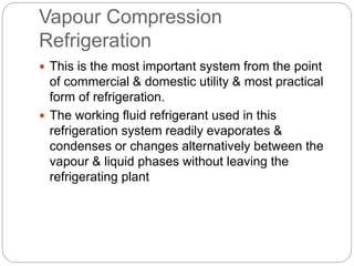 Vapour Compression
Refrigeration
 This is the most important system from the point
of commercial & domestic utility & most practical
form of refrigeration.
 The working fluid refrigerant used in this
refrigeration system readily evaporates &
condenses or changes alternatively between the
vapour & liquid phases without leaving the
refrigerating plant
 