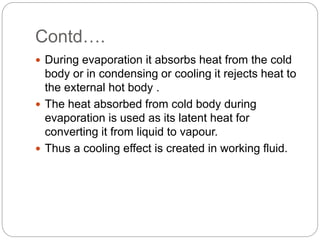 Contd….
 During evaporation it absorbs heat from the cold
body or in condensing or cooling it rejects heat to
the external hot body .
 The heat absorbed from cold body during
evaporation is used as its latent heat for
converting it from liquid to vapour.
 Thus a cooling effect is created in working fluid.
 