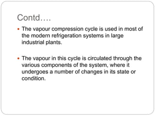 Contd….
 The vapour compression cycle is used in most of
the modern refrigeration systems in large
industrial plants.
 The vapour in this cycle is circulated through the
various components of the system, where it
undergoes a number of changes in its state or
condition.
 
