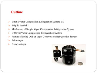 Outline
 What a Vapor Compression Refrigeration System is ?
 Why its needed ?
 Mechanism of Simple Vapor Compression Refrigeration System
 Different Vapor Compression Refrigeration System
 Factors affecting COP of Vapor Compression Refrigeration System
 Advantages
 Disadvantages
 