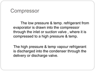 Compressor
The low pressure & temp. refrigerant from
evaporator is drawn into the compressor
through the inlet or suction valve , where it is
compressed to a high pressure & temp.
The high pressure & temp vapour refrigerant
is discharged into the condenser through the
delivery or discharge valve.
 