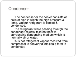 Condenser
The condenser or the cooler consists of
coils of pipe in which the high pressure &
temp. vapour refrigerant is cooled &
condensed.
The refrigerant while passing through the
condenser, rejects its latent heat to
surrounding condensing medium which is
normally air or water.
Thus hot refrigerant vapour received from
compressor is converted into liquid form in
condenser.
 